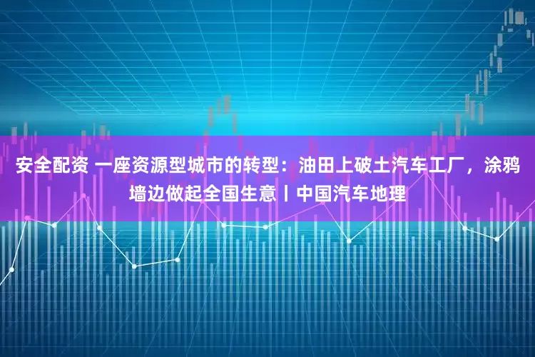 安全配资 一座资源型城市的转型：油田上破土汽车工厂，涂鸦墙边做起全国生意丨中国汽车地理