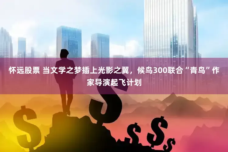 怀远股票 当文学之梦插上光影之翼，候鸟300联合“青鸟”作家导演起飞计划