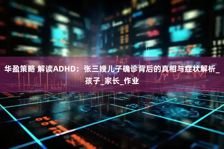 华盈策略 解读ADHD：张三嫂儿子确诊背后的真相与症状解析_孩子_家长_作业