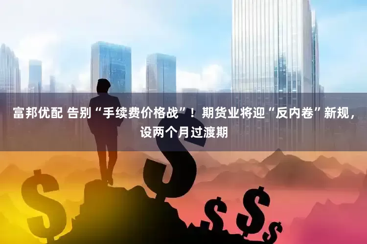 富邦优配 告别“手续费价格战”！期货业将迎“反内卷”新规，设两个月过渡期