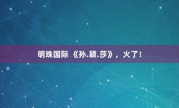 明珠国际 《孙.颖.莎》，火了！