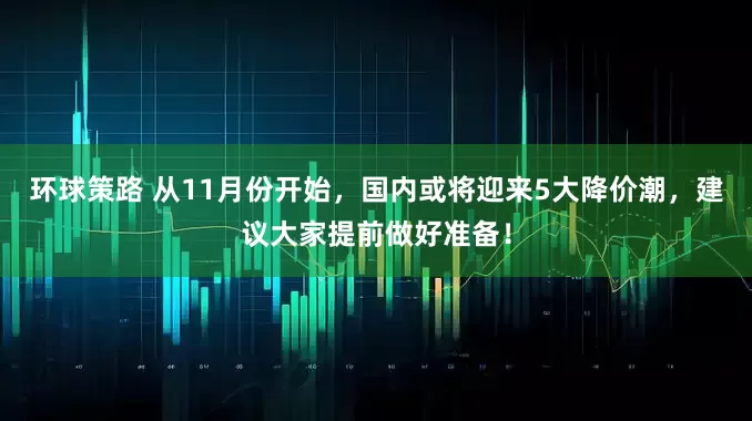 环球策路 从11月份开始，国内或将迎来5大降价潮，建议大家提前做好准备！