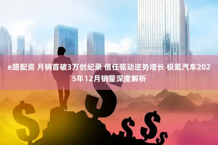 e路配资 月销首破3万创纪录 信任驱动逆势增长 极氪汽车2025年12月销量深度解析