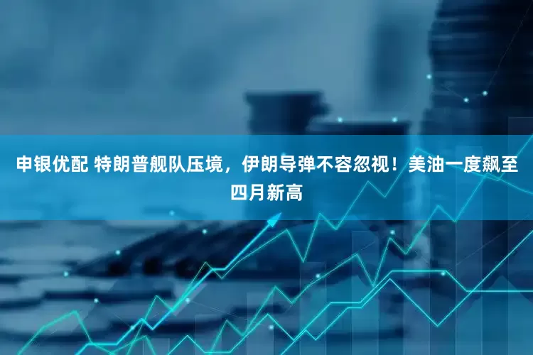 申银优配 特朗普舰队压境，伊朗导弹不容忽视！美油一度飙至四月新高