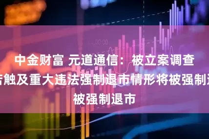 中金财富 元道通信：被立案调查，若触及重大违法强制退市情形将被强制退市