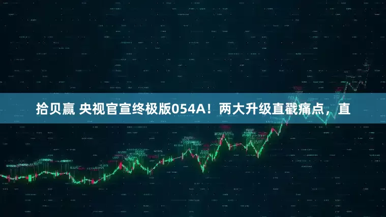 拾贝赢 央视官宣终极版054A！两大升级直戳痛点，直