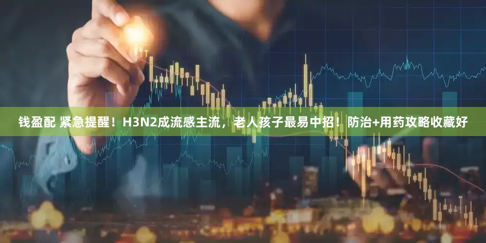 钱盈配 紧急提醒！H3N2成流感主流，老人孩子最易中招！防治+用药攻略收藏好