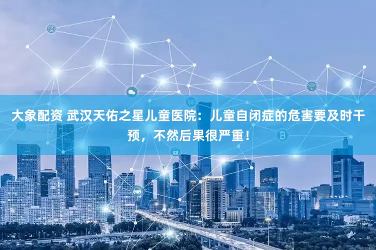 大象配资 武汉天佑之星儿童医院：儿童自闭症的危害要及时干预，不然后果很严重！