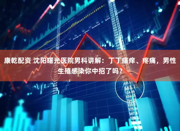 康乾配资 沈阳曙光医院男科讲解：丁丁瘙痒、疼痛，男性生殖感染你中招了吗？