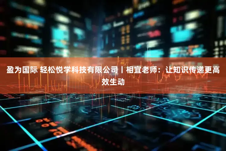 盈为国际 轻松悦学科技有限公司丨相宜老师：让知识传递更高效生动