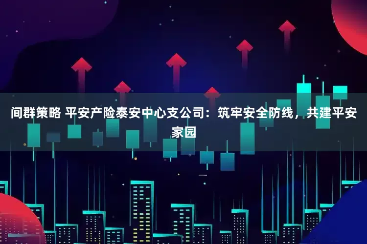 间群策略 平安产险泰安中心支公司：筑牢安全防线，共建平安家园