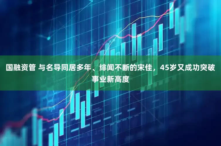 国融资管 与名导同居多年、绯闻不断的宋佳，45岁又成功突破事业新高度