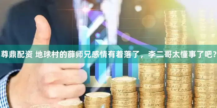 尊鼎配资 地球村的薛师兄感情有着落了，李二哥太懂事了吧？