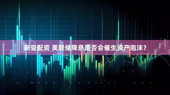 新玺配资 美联储降息是否会催生资产泡沫？