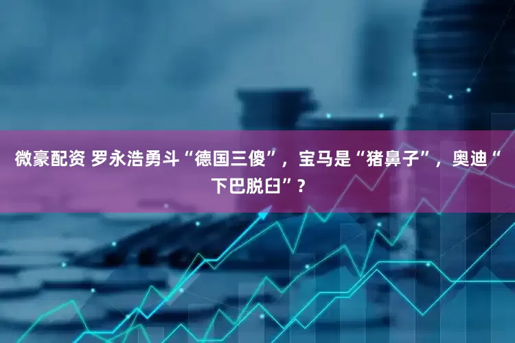 微豪配资 罗永浩勇斗“德国三傻”，宝马是“猪鼻子”，奥迪“下巴脱臼”？