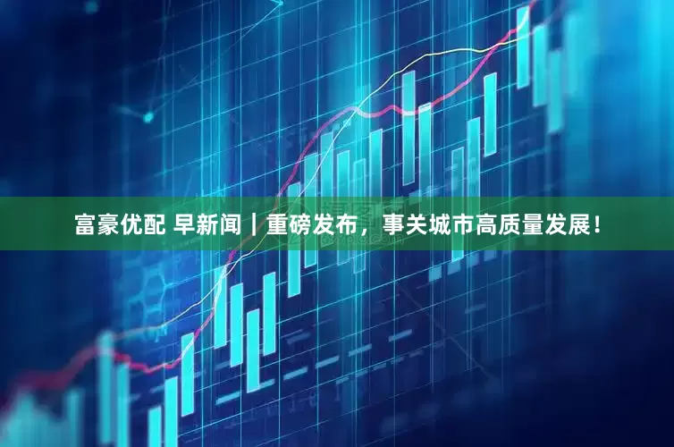 富豪优配 早新闻｜重磅发布，事关城市高质量发展！