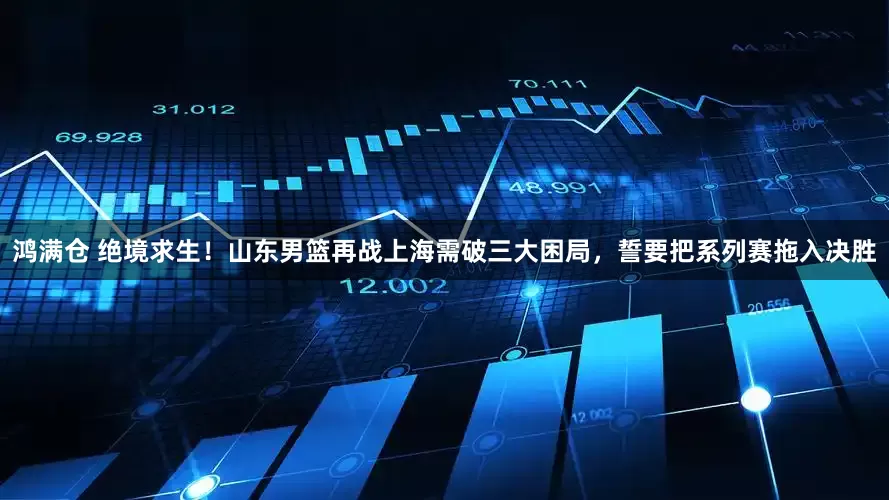 鸿满仓 绝境求生！山东男篮再战上海需破三大困局，誓要把系列赛拖入决胜