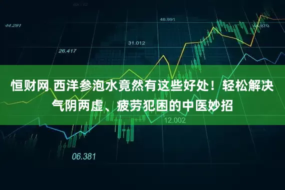 恒财网 西洋参泡水竟然有这些好处！轻松解决气阴两虚、疲劳犯困的中医妙招